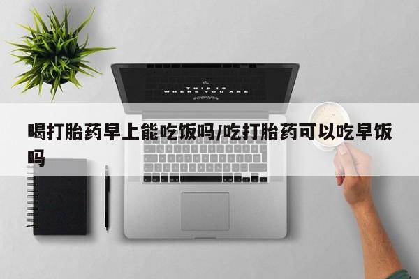 打胎药购买喝打胎药早上能吃饭吗/吃打胎药可以吃早饭吗