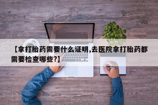 打胎药购买【拿打胎药需要什么证明,去医院拿打胎药都需要检查哪些?】