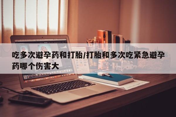 打胎药购买吃多次避孕药和打胎/打胎和多次吃紧急避孕药哪个伤害大