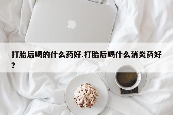 打胎药购买打胎后喝的什么药好.打胎后喝什么消炎药好？
