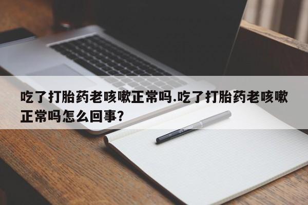 打胎药购买吃了打胎药老咳嗽正常吗.吃了打胎药老咳嗽正常吗怎么回事？