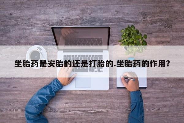 打胎药购买坐胎药是安胎的还是打胎的.坐胎药的作用？
