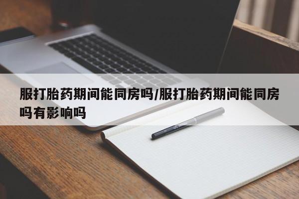 打胎药购买服打胎药期间能同房吗/服打胎药期间能同房吗有影响吗