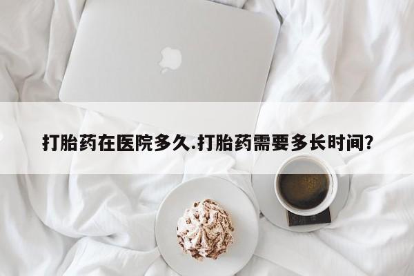 打胎药购买打胎药在医院多久.打胎药需要多长时间？