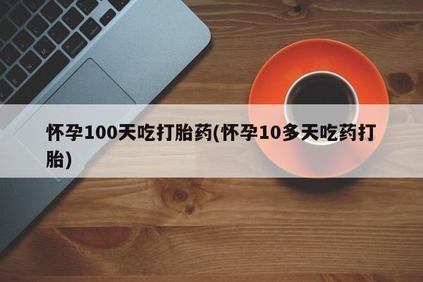打胎药购买怀孕100天吃打胎药(怀孕10多天吃药打胎)