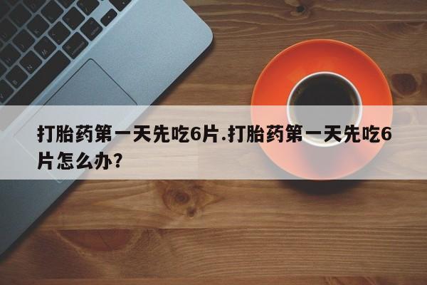 打胎药购买打胎药第一天先吃6片.打胎药第一天先吃6片怎么办？