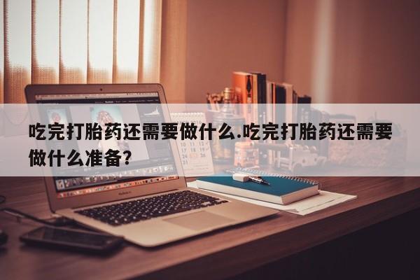 打胎药购买吃完打胎药还需要做什么.吃完打胎药还需要做什么准备？