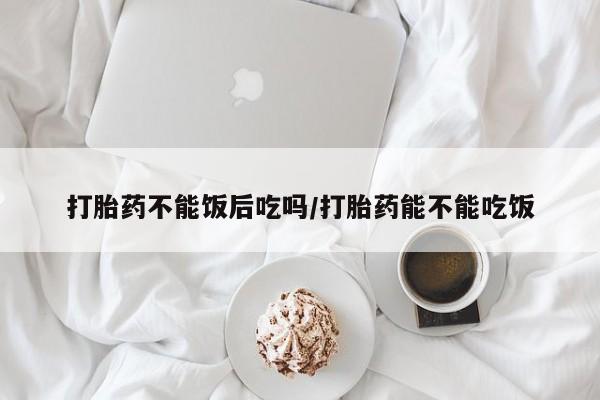 打胎药购买打胎药不能饭后吃吗/打胎药能不能吃饭