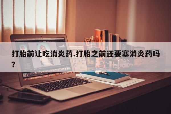 打胎药购买打胎前让吃消炎药.打胎之前还要塞消炎药吗？