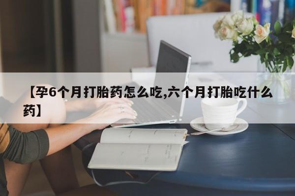 打胎药购买【孕6个月打胎药怎么吃,六个月打胎吃什么药】
