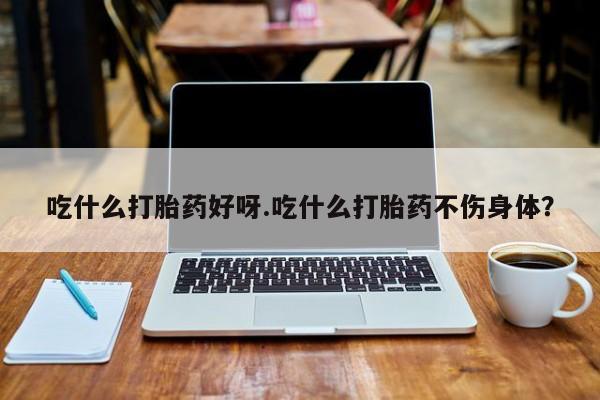 打胎药购买吃什么打胎药好呀.吃什么打胎药不伤身体？