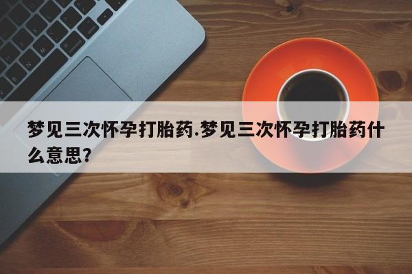 打胎药购买梦见三次怀孕打胎药.梦见三次怀孕打胎药什么意思？