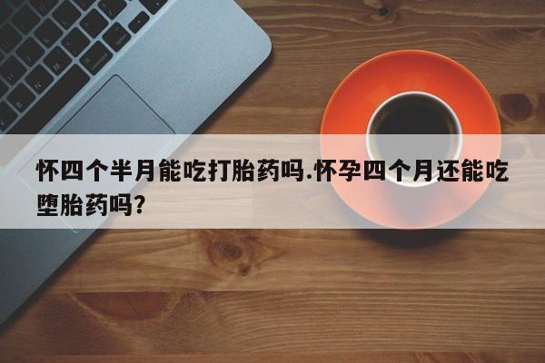 打胎药购买怀四个半月能吃打胎药吗.怀孕四个月还能吃堕胎药吗？