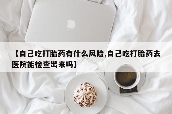 打胎药购买【自己吃打胎药有什么风险,自己吃打胎药去医院能检查出来吗】
