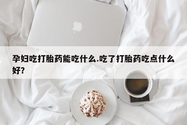 打胎药购买孕妇吃打胎药能吃什么.吃了打胎药吃点什么好？