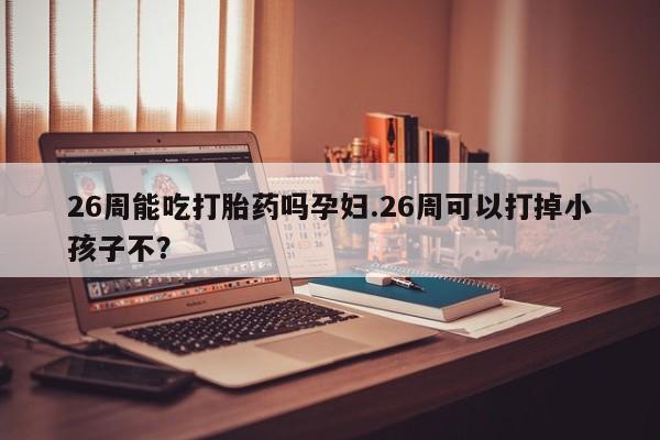 打胎药购买26周能吃打胎药吗孕妇.26周可以打掉小孩子不？
