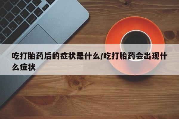 打胎药购买吃打胎药后的症状是什么/吃打胎药会出现什么症状