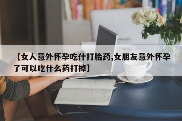 打胎药购买【女人意外怀孕吃什打胎药,女朋友意外怀孕了可以吃什么药打掉】