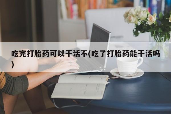打胎药购买吃完打胎药可以干活不(吃了打胎药能干活吗)