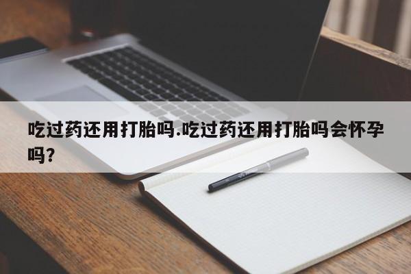 打胎药购买吃过药还用打胎吗.吃过药还用打胎吗会怀孕吗？