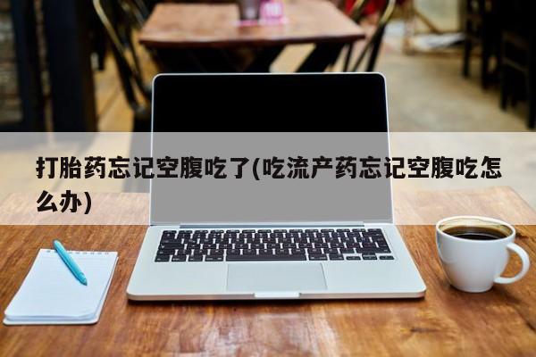 打胎药购买打胎药忘记空腹吃了(吃流产药忘记空腹吃怎么办)