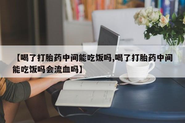 打胎药购买【喝了打胎药中间能吃饭吗,喝了打胎药中间能吃饭吗会流血吗】