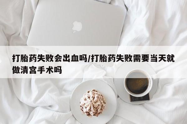 打胎药购买打胎药失败会出血吗/打胎药失败需要当天就做清宫手术吗