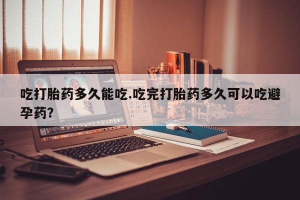 打胎药购买吃打胎药多久能吃.吃完打胎药多久可以吃避孕药？