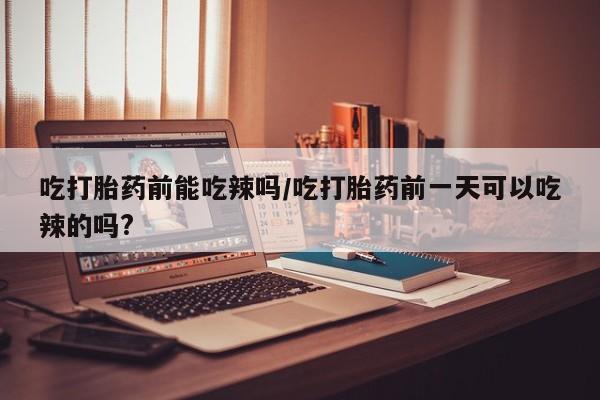 打胎药购买吃打胎药前能吃辣吗/吃打胎药前一天可以吃辣的吗?