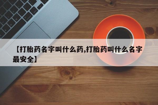 打胎药购买【打胎药名字叫什么药,打胎药叫什么名字 最安全】