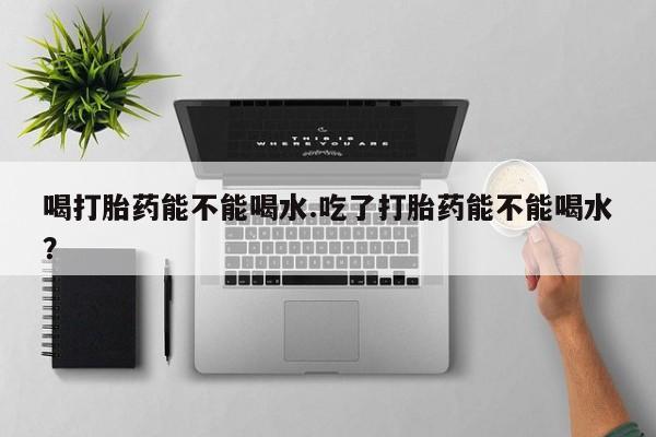 打胎药购买喝打胎药能不能喝水.吃了打胎药能不能喝水？