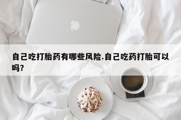 打胎药购买自己吃打胎药有哪些风险.自己吃药打胎可以吗？