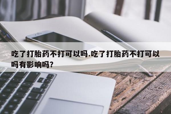 打胎药购买吃了打胎药不打可以吗.吃了打胎药不打可以吗有影响吗？