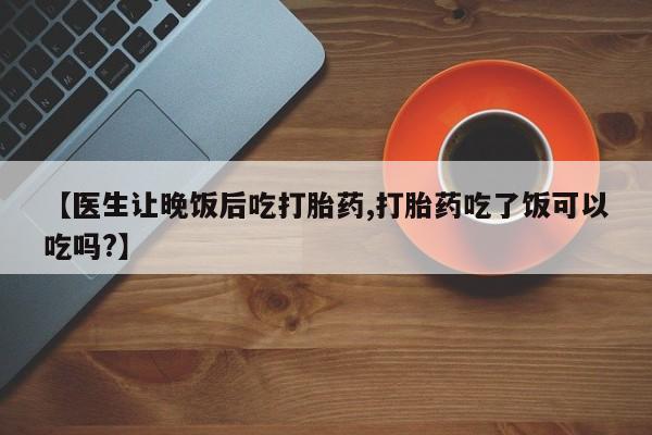 打胎药购买【医生让晚饭后吃打胎药,打胎药吃了饭可以吃吗?】