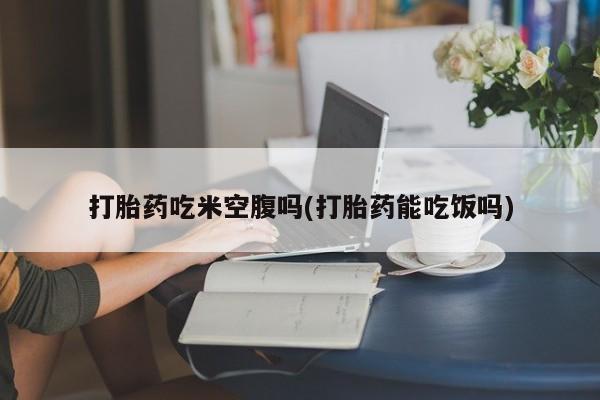 打胎药购买打胎药吃米空腹吗(打胎药能吃饭吗)