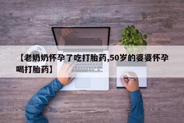 打胎药购买【老奶奶怀孕了吃打胎药,50岁的婆婆怀孕喝打胎药】