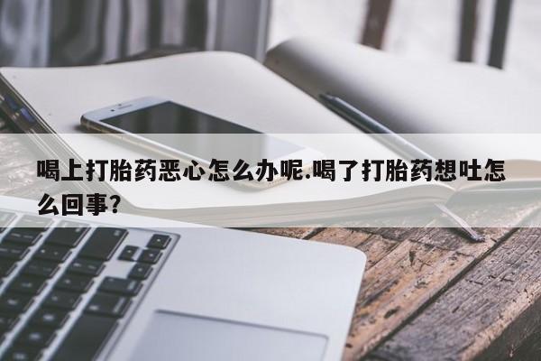 打胎药购买喝上打胎药恶心怎么办呢.喝了打胎药想吐怎么回事？