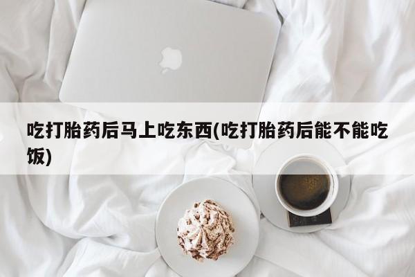 打胎药购买吃打胎药后马上吃东西(吃打胎药后能不能吃饭)
