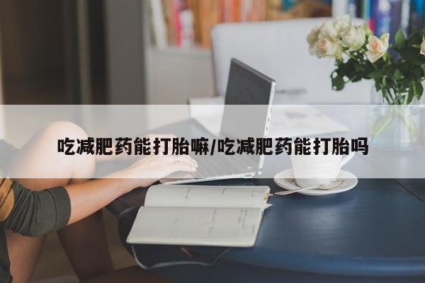 打胎药购买吃减肥药能打胎嘛/吃减肥药能打胎吗