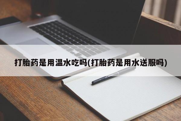 打胎药购买打胎药是用温水吃吗(打胎药是用水送服吗)