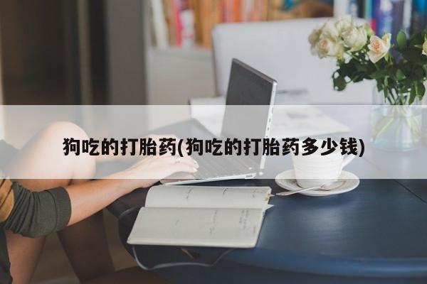 打胎药购买狗吃的打胎药(狗吃的打胎药多少钱)