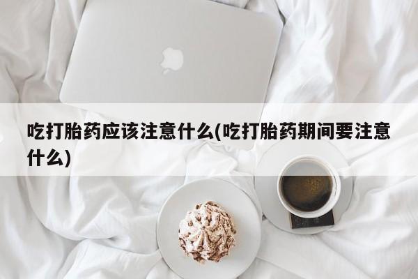 打胎药购买吃打胎药应该注意什么(吃打胎药期间要注意什么)