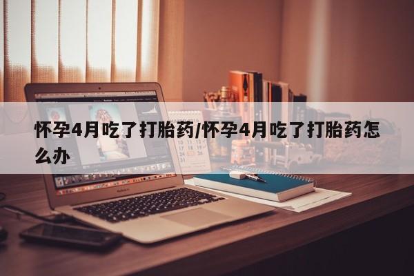 打胎药购买怀孕4月吃了打胎药/怀孕4月吃了打胎药怎么办