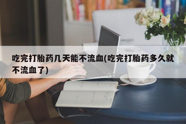 打胎药购买吃完打胎药几天能不流血(吃完打胎药多久就不流血了)