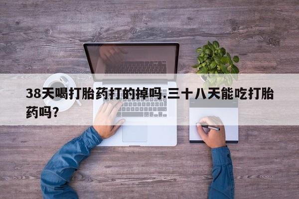 打胎药购买38天喝打胎药打的掉吗.三十八天能吃打胎药吗？