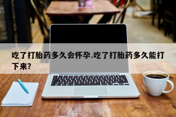 打胎药购买吃了打胎药多久会怀孕.吃了打胎药多久能打下来？
