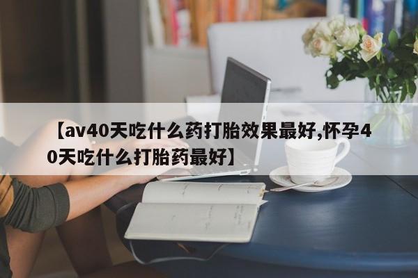 打胎药购买【av40天吃什么药打胎效果最好,怀孕40天吃什么打胎药最好】