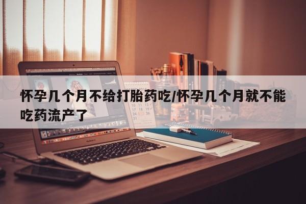 打胎药购买怀孕几个月不给打胎药吃/怀孕几个月就不能吃药流产了