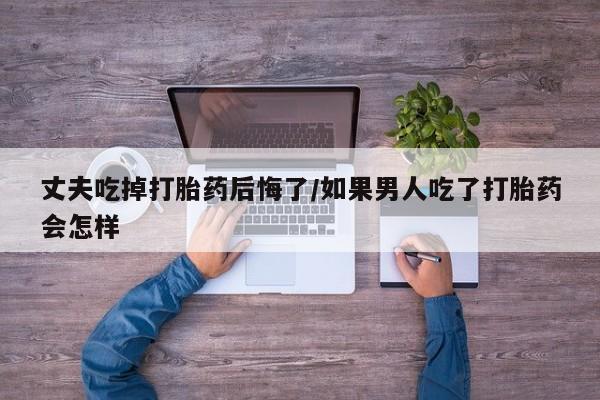 打胎药购买丈夫吃掉打胎药后悔了/如果男人吃了打胎药会怎样