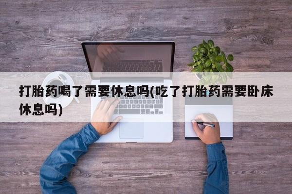 打胎药购买打胎药喝了需要休息吗(吃了打胎药需要卧床休息吗)